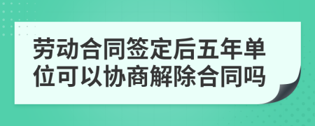 勞動(dòng)合同簽定后五年單位可以協(xié)商解除合同嗎