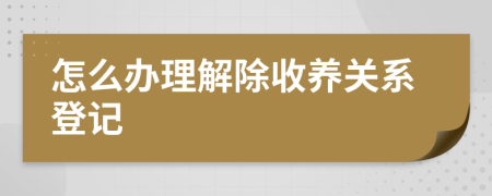 怎么辦理解除收養(yǎng)關(guān)系登記