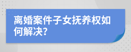 離婚案件子女撫養(yǎng)權(quán)如何解決？