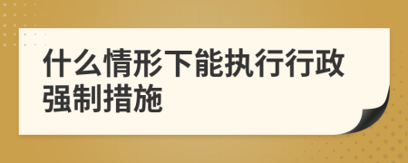 什么情形下能執(zhí)行行政強(qiáng)制措施