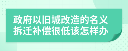 政府以舊城改造的名義拆遷補(bǔ)償很低該怎樣辦