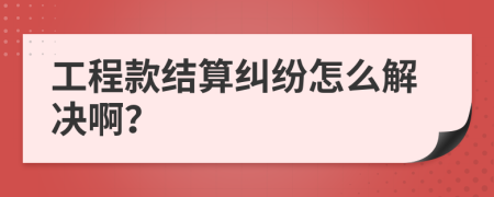 工程款結(jié)算糾紛怎么解決??？