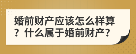 婚前財產(chǎn)應(yīng)該怎么樣算？什么屬于婚前財產(chǎn)？