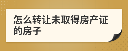 怎么轉(zhuǎn)讓未取得房產(chǎn)證的房子