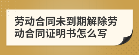 勞動合同未到期解除勞動合同證明書怎么寫