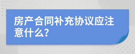 房產(chǎn)合同補充協(xié)議應(yīng)注意什么？