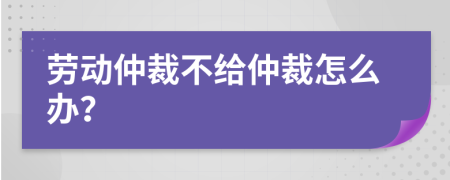 勞動(dòng)仲裁不給仲裁怎么辦?
