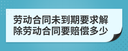 勞動合同未到期要求解除勞動合同要賠償多少