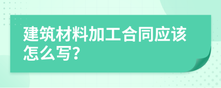 建筑材料加工合同應(yīng)該怎么寫？