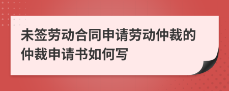 未簽勞動合同申請勞動仲裁的仲裁申請書如何寫