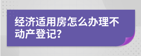 經(jīng)濟(jì)適用房怎么辦理不動(dòng)產(chǎn)登記？