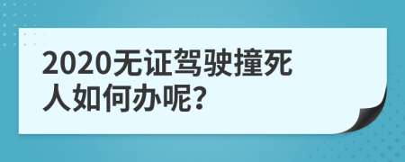 2020無(wú)證駕駛撞死人如何辦呢？