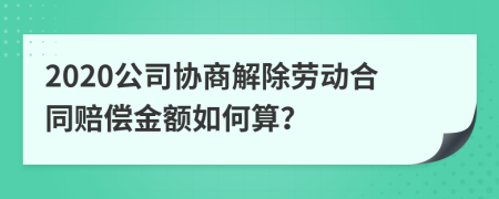 2020公司協(xié)商解除勞動合同賠償金額如何算？