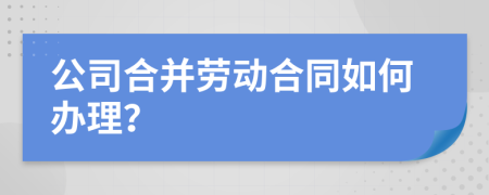 公司合并勞動合同如何辦理？