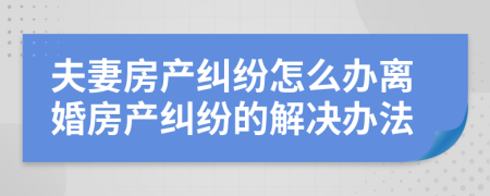 夫妻房產(chǎn)糾紛怎么辦離婚房產(chǎn)糾紛的解決辦法
