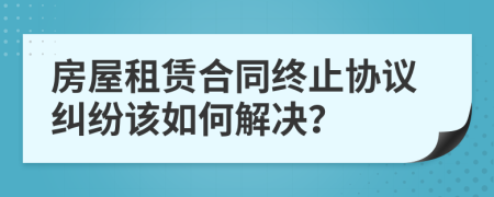 房屋租賃合同終止協(xié)議糾紛該如何解決？