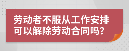 勞動者不服從工作安排可以解除勞動合同嗎？