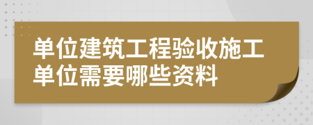 單位建筑工程驗(yàn)收施工單位需要哪些資料