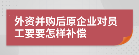 外資并購后原企業(yè)對員工要要怎樣補償