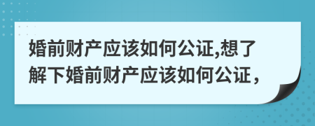 婚前財產(chǎn)應(yīng)該如何公證,想了解下婚前財產(chǎn)應(yīng)該如何公證，
