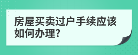 房屋買賣過戶手續(xù)應(yīng)該如何辦理?