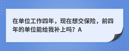 在單位工作四年，現(xiàn)在想交保險，前四年的單位能給我補上嗎？A