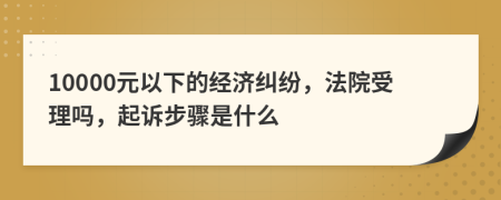 10000元以下的經(jīng)濟糾紛，法院受理嗎，起訴步驟是什么