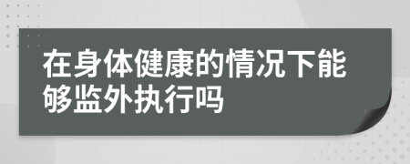 在身體健康的情況下能夠監(jiān)外執(zhí)行嗎