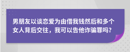 男朋友以談戀愛(ài)為由借我錢(qián)然后和多個(gè)女人背后交往，我可以告他詐騙罪嗎？