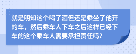 就是明知這個(gè)喝了酒但還是乘坐了他開(kāi)的車(chē)，然后乘車(chē)人下車(chē)之后這樣已經(jīng)下車(chē)的這個(gè)乘車(chē)人需要承擔(dān)責(zé)任嗎？