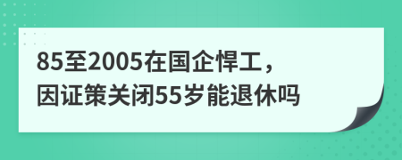85至2005在國(guó)企悍工，因證策關(guān)閉55歲能退休嗎