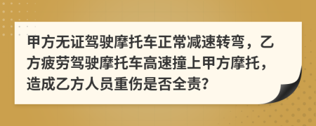 甲方無證駕駛摩托車正常減速轉(zhuǎn)彎，乙方疲勞駕駛摩托車高速撞上甲方摩托，造成乙方人員重傷是否全責(zé)？