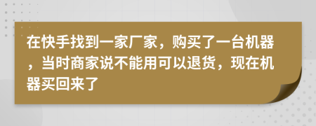 在快手找到一家廠家，購買了一臺機(jī)器，當(dāng)時(shí)商家說不能用可以退貨，現(xiàn)在機(jī)器買回來了