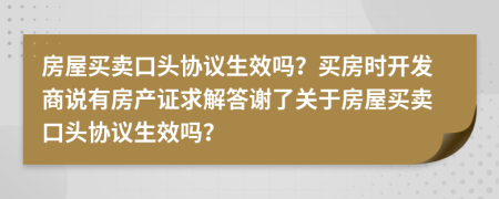 房屋買賣口頭協(xié)議生效嗎？買房時(shí)開發(fā)商說有房產(chǎn)證求解答謝了關(guān)于房屋買賣口頭協(xié)議生效嗎？