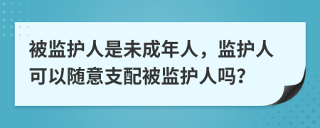 被監(jiān)護(hù)人是未成年人，監(jiān)護(hù)人可以隨意支配被監(jiān)護(hù)人嗎？