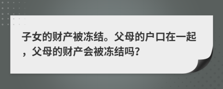 子女的財(cái)產(chǎn)被凍結(jié)。父母的戶口在一起，父母的財(cái)產(chǎn)會被凍結(jié)嗎？
