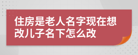 住房是老人名字現(xiàn)在想改兒子名下怎么改