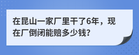 在昆山一家廠里干了6年，現(xiàn)在廠倒閉能賠多少錢？