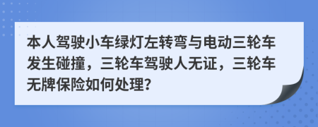本人駕駛小車綠燈左轉(zhuǎn)彎與電動(dòng)三輪車發(fā)生碰撞，三輪車駕駛?cè)藷o(wú)證，三輪車無(wú)牌保險(xiǎn)如何處理？