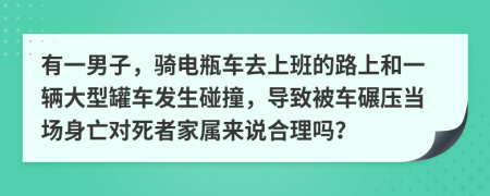 有一男子，騎電瓶車去上班的路上和一輛大型罐車發(fā)生碰撞，導致被車碾壓當場身亡對死者家屬來說合理嗎？