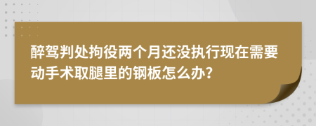 醉駕判處拘役兩個月還沒執(zhí)行現(xiàn)在需要動手術(shù)取腿里的鋼板怎么辦？