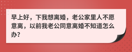 早上好，下我想離婚，老公家里人不愿意離，以前我老公同意離婚不知道怎么辦？