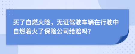 買了自燃火險，無證駕駛車輛在行駛中自燃著火了保險公司給賠嗎？