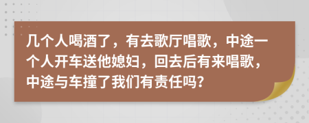 幾個人喝酒了，有去歌廳唱歌，中途一個人開車送他媳婦，回去后有來唱歌，中途與車撞了我們有責任嗎？