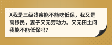 A我是三級殘疾能不能吃低保，我又是高移民，妻子又無勞動力。又無田土問我能不能低保嗎？