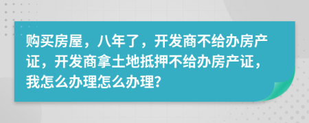 購買房屋，八年了，開發(fā)商不給辦房產(chǎn)證，開發(fā)商拿土地抵押不給辦房產(chǎn)證，我怎么辦理怎么辦理？