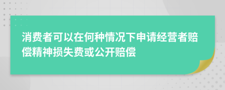 消費(fèi)者可以在何種情況下申請經(jīng)營者賠償精神損失費(fèi)或公開賠償