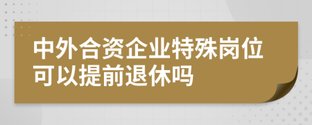 中外合資企業(yè)特殊崗位可以提前退休嗎