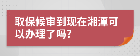 取保候?qū)彽浆F(xiàn)在湘潭可以辦理了嗎?
