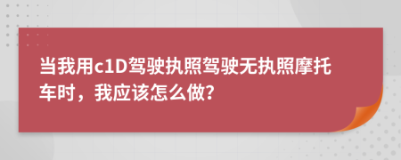當(dāng)我用c1D駕駛執(zhí)照駕駛無執(zhí)照摩托車時，我應(yīng)該怎么做？